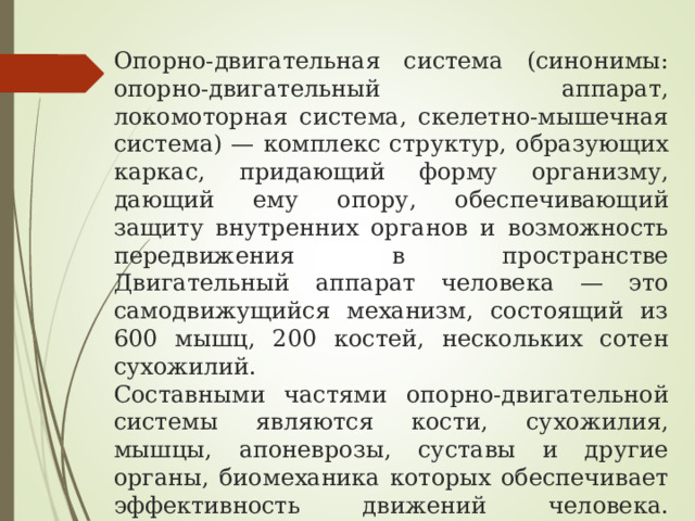Опорно-двигательная система (синонимы: опорно-двигательный аппарат, локомоторная система, скелетно-мышечная система) — комплекс структур, образующих каркас, придающий форму организму, дающий ему опору, обеспечивающий защиту внутренних органов и возможность передвижения в пространстве  Двигательный аппарат человека — это самодвижущийся механизм, состоящий из 600 мышц, 200 костей, нескольких сотен сухожилий.  Составными частями опорно-двигательной системы являются кости, сухожилия, мышцы, апоневрозы, суставы и другие органы, биомеханика которых обеспечивает эффективность движений человека.   