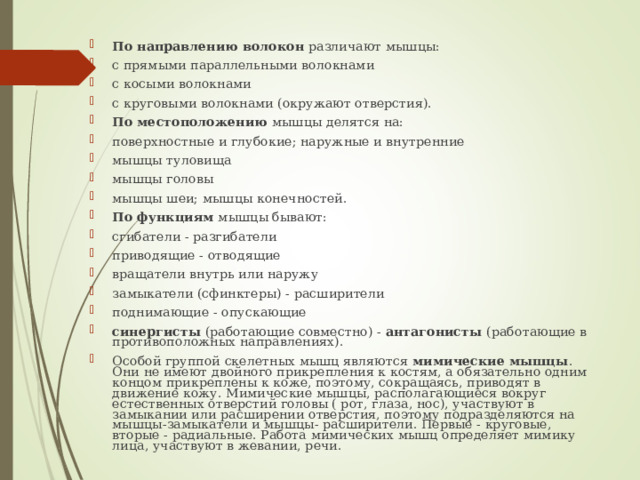 По направлению волокон различают мышцы: с прямыми параллельными волокнами с косыми волокнами с круговыми волокнами (окружают отверстия). По местоположению мышцы делятся на: поверхностные и глубокие; наружные и внутренние мышцы туловища мышцы головы мышцы шеи; мышцы конечностей. По функциям мышцы бывают: сгибатели - разгибатели приводящие - отводящие вращатели внутрь или наружу замыкатели (сфинктеры) - расширители поднимающие - опускающие синергисты (работающие совместно) - антагонисты (работающие в противоположных направлениях). Особой группой скелетных мышц являются мимические мышцы . Они не имеют двойного прикрепления к костям, а обязательно одним концом прикреплены к коже, поэтому, сокращаясь, приводят в движение кожу. Мимические мышцы, располагающиеся вокруг естественных отверстий головы ( рот, глаза, нос), участвуют в замыкании или расширении отверстия, поэтому подразделяются на мышцы-замыкатели и мышцы- расширители. Первые - круговые, вторые - радиальные. Работа мимических мышц определяет мимику лица, участвуют в жевании, речи. 