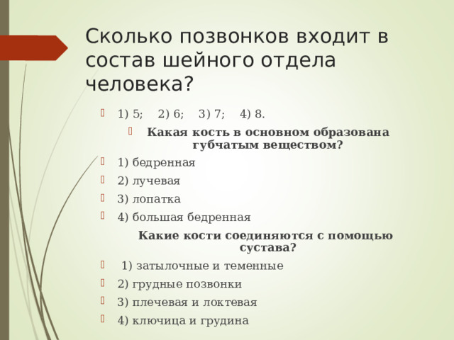 Сколько позвонков входит в состав шейного отдела человека? 1) 5;    2) 6;    3) 7;    4) 8. Какая кость в основном образована губчатым веществом? 1) бедренная 2) лучевая 3) лопатка 4) большая бедренная    Какие кости соединяются с помощью сустава?  1) затылочные и теменные 2) грудные позвонки 3) плечевая и локтевая 4) ключица и грудина  