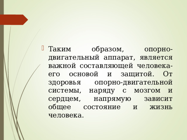 Таким образом, опорно-двигательный аппарат, является важной составляющей человека- его основой и защитой. От здоровья опорно-двигательной системы, наряду с мозгом и сердцем, напрямую зависит общее состояние и жизнь человека. 