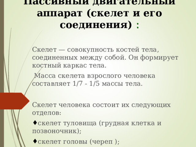 Пассивный двигательный аппарат (скелет и его соединения) :   Скелет — совокупность костей тела, соединенных между собой. Он формирует костный каркас тела.  Масса скелета взрослого человека составляет 1/7 - 1/5 массы тела. Скелет человека состоит их следующих отделов: скелет туловища (грудная клетка и позвоночник); скелет головы (череп ); скелет конечностей (скелет свободных конечностей и их поясов). 