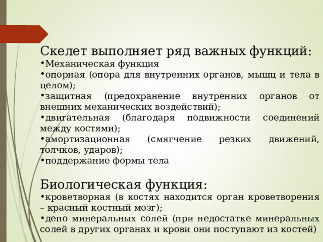 Скелет выполняет ряд важных функций: Механическая функция опорная (опора для внутренних органов, мышц и тела в целом); защитная (предохранение внутренних органов от внешних механических воздействий); двигательная (благодаря подвижности соединений между костями); амортизационная (смягчение резких движений, толчков, ударов); поддержание формы тела Биологическая функция: кроветворная (в костях находится орган кроветворения – красный костный мозг); депо минеральных солей (при недостатке минеральных солей в других органах и крови они поступают из костей) 
