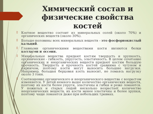Химический состав и физические свойства костей   Костное вещество состоит из минеральных солей (около 70%) и органических веществ (около 30%). Больше половины всех минеральных веществ - это фосфорнокислый кальций . Главными органическими веществами кости являются белки коллаген и оссеин. Минеральные вещества придают костям твердость и хрупкость, органические - гибкость, упругость, эластичность. В целом сочетание органических и неорганических веществ придают костям большую прочность. Твердость и прочность костей сравнима с чугуном и кирпичом, поэтому кости могут выносить большие нагрузки. Например, большая берцовая кость выносит, не ломаясь нагрузку около 3 тонн. Соотношение органического и неорганического вещества с возрастом изменяется. У детей немного выше количество органических веществ, поэтому их кости более упруги, эластичны и гибки и реже ломаются. У пожилых и старых людей несколько возрастает количество неорганических веществ, их кости менее эластичны и более хрупки, поэтому чаще ломаются даже при небольших травмах. 