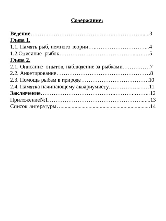      Содержание: Ведение ……….………………………….…..……………......3 Глава 1. 1.1. Память рыб, немного теории….………………………...4 1.2.Описание рыбок……………….…………………...….…5 Глава 2. 2.1. Описание опытов, наблюдение за рыбками……………7 2.2. Анкетирование……………………………………………8 2.3. Помощь рыбам в природе……………………………….10 2.4. Памятка начинающему аквариумисту……………....….11 Заключение …………………………………..………..……...12 Приложение№1……………………………………………......13 Список литературы…...............................................................14     