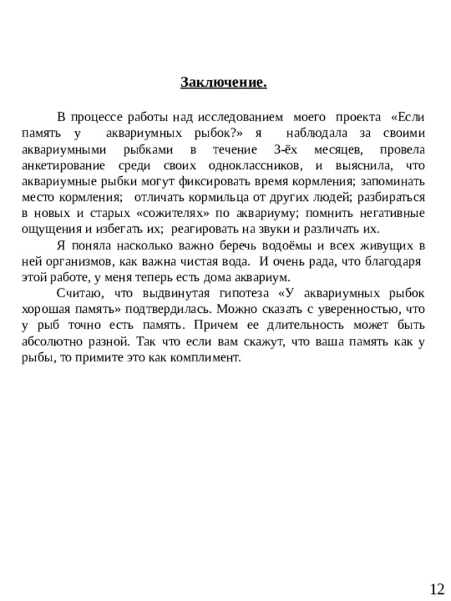               Заключение.  В процессе работы над исследованием моего проекта «Если память у аквариумных рыбок?» я наблюдала за своими аквариумными рыбками в течение 3-ёх месяцев, провела анкетирование среди своих одноклассников, и выяснила, что аквариумные рыбки могут фиксировать время кормления; запоминать место кормления;   отличать кормильца от других людей; разбираться в новых и старых «сожителях» по аквариуму; помнить негативные ощущения и избегать их; реагировать на звуки и различать их. Я поняла насколько важно беречь водоёмы и всех живущих в ней организмов, как важна чистая вода. И очень рада, что благодаря этой работе, у меня теперь есть дома аквариум. Считаю, что выдвинутая гипотеза «У аквариумных рыбок хорошая память» подтвердилась. Можно сказать с уверенностью, что у рыб точно есть память. Причем ее длительность может быть абсолютно разной. Так что если вам скажут, что ваша память как у рыбы, то примите это как комплимент.    12  