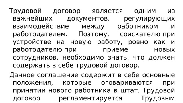 Трудовой договор является одним из важнейших документов, регулирующих взаимодействие между работником и работодателем. Поэтому, соискателю при устройстве на новую работу, ровно как и работодателю при приеме новых сотрудников, необходимо знать, что должен содержать в себе трудовой договор. Данное соглашение содержит в себе основные положения, которые оговариваются при принятии нового работника в штат. Трудовой договор регламентируется Трудовым кодексом РФ и не может нарушать, установленные им, нормы. Вступает в силу с момента подписания обеими сторонами. 