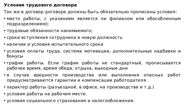 Условия трудового договора Так же в договор договоре должны быть обязательно прописаны условия: место работы, с указанием является ли филиалом или обособленным подразделением); трудовые обязанности нанимаемого; сроки вступления сотрудника в новую должность наличие и условия испытательного срока условия оплаты труда, система мотивации, дополнительные надбавки и бонусы график работы. Если график работы не стандартный, прописывается рабочее время, время обеда, отдыха, выходные дни в случае вредности производства или выполнения опасных работ предусматриваются гарантии и компенсации работодателя. характер работы (разъездной, в офисе, на производстве и т.д.) условия работы на рабочем месте. условия социального страхования и налогообложения. 