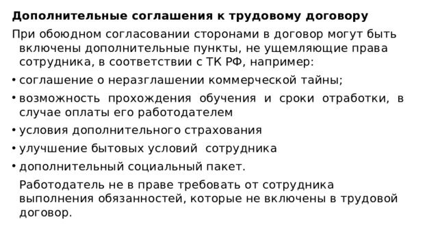 Дополнительные соглашения к трудовому договору При обоюдном согласовании сторонами в договор могут быть включены дополнительные пункты, не ущемляющие права сотрудника, в соответствии с ТК РФ, например: соглашение о неразглашении коммерческой тайны; возможность прохождения обучения и сроки отработки, в случае оплаты его работодателем условия дополнительного страхования улучшение бытовых условий  сотрудника дополнительный социальный пакет. Работодатель не в праве требовать от сотрудника выполнения обязанностей, которые не включены в трудовой договор. 