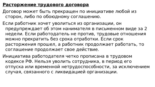 Расторжение трудового договора Договор может быть прекращен по инициативе любой из сторон, либо по обоюдному соглашению. Если работник хочет уволиться из организации, он предупреждает об этом нанимателя в письменном виде за 2 недели. Если работодатель не против, трудовые отношения можно прекратить без срока отработки. Если срок расторжения прошел, а работник продолжает работать, то соглашение продолжает свое действие. Инициатива работодателя четко прописана в трудовом кодексе РФ. Нельзя уволить сотрудника, в период его отпуска или временной нетрудоспособности, за исключением случая, связанного с ликвидацией организации. 
