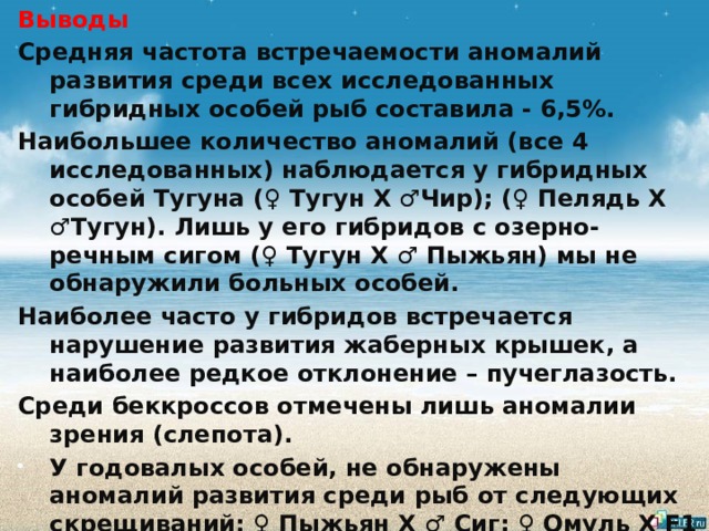 Выводы   Средняя частота встречаемости аномалий развития среди всех исследованных гибридных особей рыб составила - 6,5%. Наибольшее количество аномалий (все 4 исследованных) наблюдается у гибридных особей Тугуна (♀ Тугун Х ♂Чир); (♀ Пелядь Х ♂Тугун). Лишь у его гибридов с озерно-речным сигом (♀ Тугун Х ♂ Пыжьян) мы не обнаружили больных особей. Наиболее часто у гибридов встречается нарушение развития жаберных крышек, а наиболее редкое отклонение – пучеглазость. Среди беккроссов отмечены лишь аномалии зрения (слепота). У годовалых особей, не обнаружены аномалий развития среди рыб от следующих скрещиваний: ♀ Пыжьян Х ♂ Сиг; ♀ Омуль Х F1 (♀Сиг); ♀ Омуль Х ♂ Сиг; ♀ Тугун Х ♂ Пыжьян. 