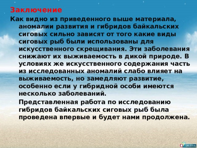 Заключение Как видно из приведенного выше материала, аномалии развития и гибридов байкальских сиговых сильно зависят от того какие виды сиговых рыб были использованы для искусственного скрещивания. Эти заболевания снижают их выживаемость в дикой природе. В условиях же искусственного содержания часть из исследованных аномалий слабо влияет на выживаемость, но замедляют развитие, особенно если у гибридной особи имеются несколько заболеваний. Представленная работа по исследованию гибридов байкальских сиговых рыб была проведена впервые и будет нами продолжена. 