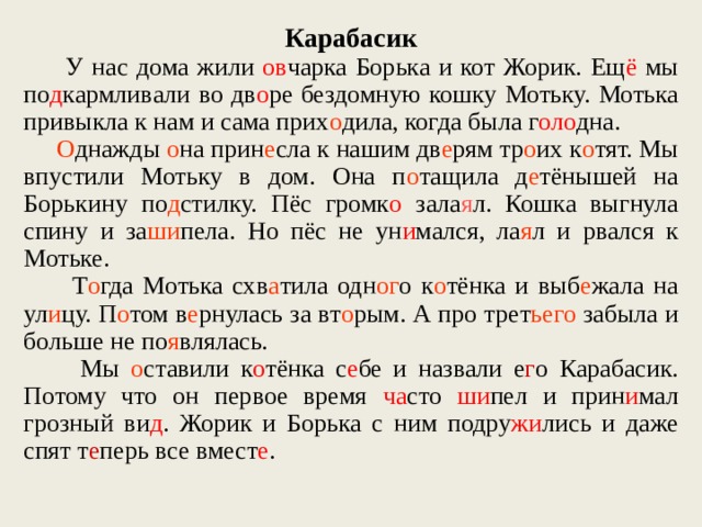 Карабасик  У нас дома жили ов чарка Борька и кот Жорик. Ещ ё мы по д к а рмл ив али во дв о ре бездомную кошку Мотьку. Мотька привыкла к нам и сама прих о дила, когда была г оло дна.  О днажды о на прин е сла к нашим дв е рям тр о их к о тят. Мы впустили Мотьку в дом. Она п о тащила д е тёнышей на Борькину по д стилку. Пёс громк о зала я л. Кошка выгнула спину и за ши пела. Но пёс не ун и мался, ла я л и рвался к Мотьке.  Т о гда Мотька схв а тила одн ог о к о тёнка и выб е жала на ул и цу. П о том в е рнулась за вт о рым. А про трет ьего забыла и больше не по я влялась.  Мы о ставили к о тёнка с е бе и назвали е г о Карабасик. Потому что он первое время ча сто ши пел и прин и мал грозный ви д . Жорик и Борька с ним подру жи лись и даже спят т е перь все вмест е .  