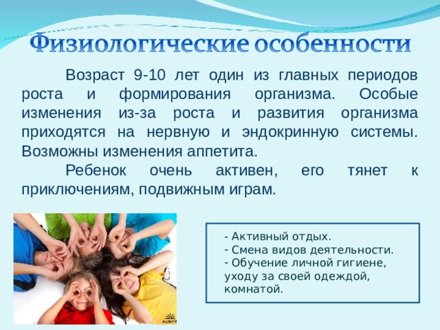  Возраст 9-10 лет один из главных периодов роста и формирования организма. Особые изменения из-за роста и развития организма приходятся на нервную и эндокринную системы. Возможны изменения аппетита.  Ребенок очень активен, его тянет к приключениям, подвижным играм. - Активный отдых.  Смена видов деятельности.  Обучение личной гигиене, уходу за своей одеждой, комнатой. 