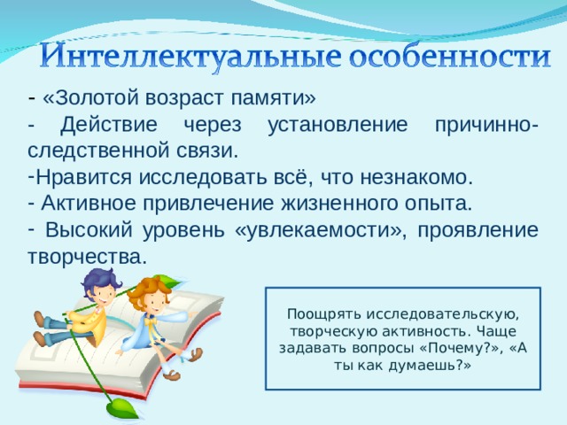 - «Золотой возраст памяти» - Действие через установление причинно-следственной связи. Нравится исследовать всё, что незнакомо.  Активное привлечение жизненного опыта.  Высокий уровень «увлекаемости», проявление творчества. Поощрять исследовательскую, творческую активность. Чаще задавать вопросы «Почему?», «А ты как думаешь?» 