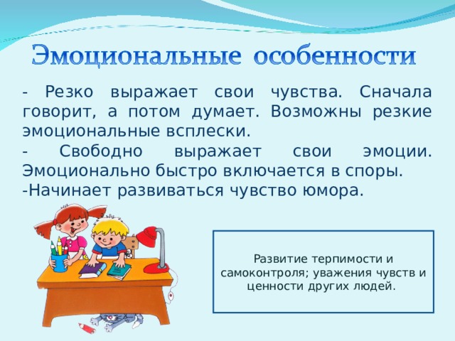 - Резко выражает свои чувства. Сначала говорит, а потом думает. Возможны резкие эмоциональные всплески. - Свободно выражает свои эмоции. Эмоционально быстро включается в споры. -Начинает развиваться чувство юмора. Развитие терпимости и самоконтроля; уважения чувств и ценности других людей. 