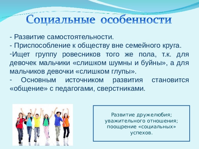 - Развитие самостоятельности. - Приспособление к обществу вне семейного круга. Ищет группу ровесников того же пола, т.к. для девочек мальчики «слишком шумны и буйны», а для мальчиков девочки «слишком глупы».  Основным источником развития становится «общение» с педагогами, сверстниками. Развитие дружелюбия; уважительного отношения; поощрение «социальных» успехов. 
