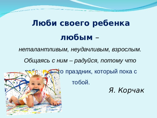 Люби своего ребенка любым  – неталантливым, неудачливым, взрослым. Общаясь с ним – радуйся, потому что ребенок – это праздник, который пока с тобой. Я. Корчак 