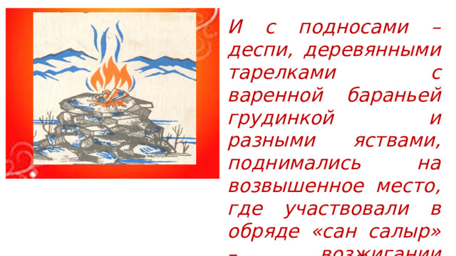 И с подносами – деспи, деревянными тарелками с варенной бараньей грудинкой и разными яствами, поднимались на возвышенное место, где участвовали в обряде «сан салыр» – возжигании священного огня. 