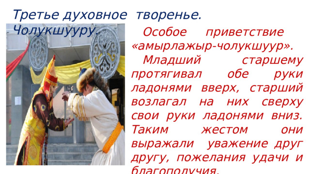 Третье духовное творенье. Чолукшууру.  Особое приветствие  «амырлажыр-чолукшуур».   Младший старшему протягивал обе руки ладонями вверх, старший возлагал на них сверху свои руки ладонями вниз. Таким жестом они выражали уважение друг другу, пожелания удачи и благополучия. 