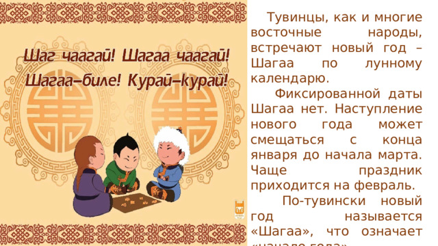  Тувинцы, как и многие восточные народы, встречают новый год – Шагаа по лунному календарю.   Фиксированной даты Шагаа нет. Наступление нового года может смещаться с конца января до начала марта. Чаще праздник приходится на февраль.   По-тувински новый год называется «Шагаа», что означает «начало года». 