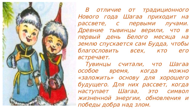  В отличие от традиционного Нового года Шагаа приходит на рассвете, с первыми лучами. Древние тывинцы верили, что в первый день Белого месяца на землю спускается сам Будда, чтобы благословить всех, кто его встречает.  Тувинцы считали, что Шагаа особое время, когда можно «заложить» основу для хорошего будущего. Для них рассвет, когда наступает Шагаа, это символ жизненной энергии, обновления и победы добра над злом. 