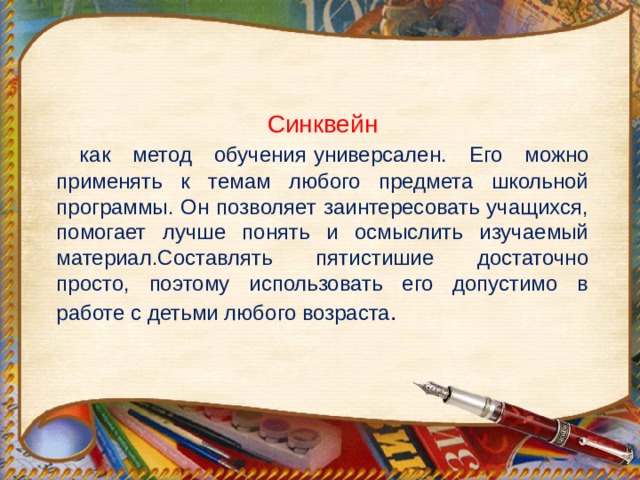 Синквейн  как метод обучения   универсален. Его можно применять к темам любого предмета школьной программы. Он позволяет заинтересовать учащихся, помогает лучше понять и осмыслить изучаемый материал.Составлять пятистишие достаточно просто, поэтому использовать его допустимо в работе с детьми любого возраста . 