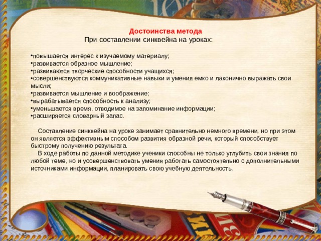 Достоинства метода  При составлении синквейна на уроках: повышается интерес к изучаемому материалу; развивается образное мышление; развиваются творческие способности учащихся; совершенствуются коммуникативные навыки и умения емко и лаконично выражать свои мысли; развивается мышление и воображение; вырабатывается способность к анализу; уменьшается время, отводимое на запоминание информации; расширяется словарный запас.  Составление синквейна на уроке занимает сравнительно немного времени, но при этом он является эффективным способом развития образной речи, который способствует быстрому получению результата.  В ходе работы по данной методике ученики способны не только углубить свои знания по любой теме, но и усовершенствовать умения работать самостоятельно с дополнительными источниками информации, планировать свою учебную деятельность. 