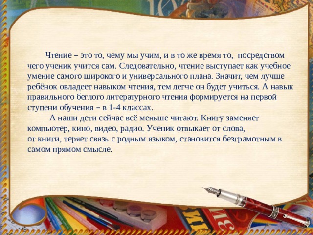  Чтение – это то, чему мы учим, и в то же время то, посредством чего ученик учится сам. Следовательно, чтение выступает как учебное умение самого широкого и универсального плана. Значит, чем лучше ребёнок овладеет навыком чтения, тем легче он будет учиться. А навык правильного беглого литературного чтения формируется на первой ступени обучения – в 1-4 классах.  А наши дети сейчас всё меньше читают. Книгу заменяет компьютер, кино, видео, радио. Ученик отвыкает от слова, от книги, теряет связь с родным языком, становится безграмотным в самом прямом смысле. 