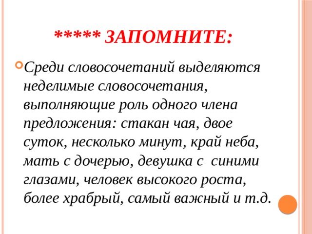 ***** Запомните: Среди словосочетаний выделяются неделимые словосочетания, выполняющие роль одного члена предложения: стакан чая, двое суток, несколько минут, край неба, мать с дочерью, девушка с синими глазами, человек высокого роста, более храбрый, самый важный и т.д. 