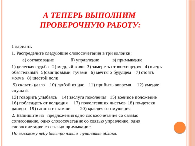 А теперь выполним  проверочную работу: 1 вариант. 1. Распределите следующие словосочетания в три колонки:           а) согласование              б) управление           в) примыкание 1) нелегкая судьба   2) медный ковш  3) замереть от восхищения   4) очень обаятельный   5)свинцовыми  тучами   6) мечты о будущем    7) стоять молча   8) шестой полк   9) сказать назло    10) любой из нас    11) прибыть вовремя     12) умение слушать 13) говорить улыбаясь    14) заслуга поколения   15) военное положение     16) побледнеть от волнения     17) пожелтевших листьев  18) по-детски наивно   19) сапоги из замши        20) краснея от смущения 2. Выпишите из   предложения одно словосочетание со связью согласование, одно словосочетание со связью управление, одно словосочетание со связью примыкание По высокому небу быстро плыли  пушистые облака.  