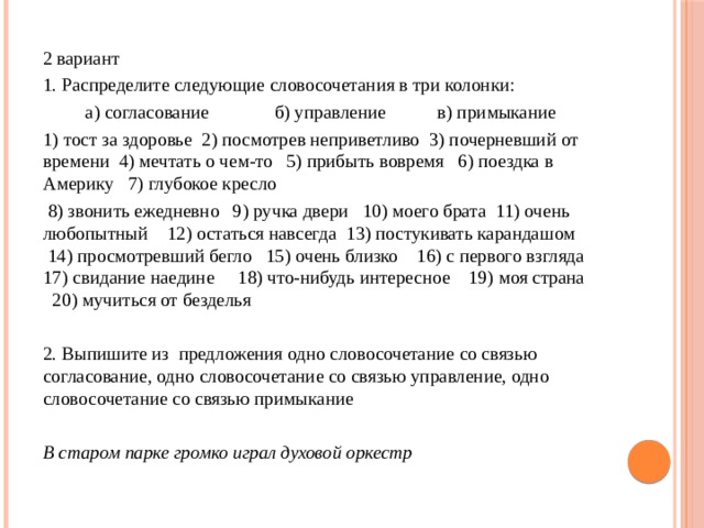 2 вариант 1. Распределите следующие словосочетания в три колонки:           а) согласование              б) управление           в) примыкание 1) тост за здоровье  2) посмотрев неприветливо  3) почерневший от времени  4) мечтать о чем-то   5) прибыть вовремя   6) поездка в Америку   7) глубокое кресло    8) звонить ежедневно   9) ручка двери   10) моего брата  11) очень любопытный    12) остаться навсегда  13) постукивать карандашом      14) просмотревший бегло   15) очень близко    16) с первого взгляда   17) свидание наедине     18) что-нибудь интересное    19) моя страна     20) мучиться от безделья 2. Выпишите из  предложения одно словосочетание со связью согласование, одно словосочетание со связью управление, одно словосочетание со связью примыкание  В старом парке громко играл духовой оркестр 