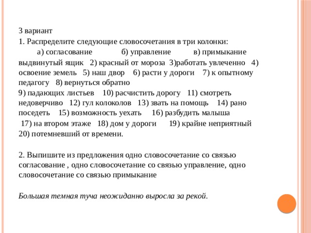 3 вариант 1. Распределите следующие словосочетания в три колонки:           а) согласование              б) управление           в) примыкание выдвинутый ящик   2) красный от мороза  3)работать увлеченно   4) освоение земель   5) наш двор   6) расти у дороги    7) к опытному педагогу   8) вернуться обратно   9) падающих листьев    10) расчистить дорогу   11) смотреть недоверчиво   12) гул колоколов   13) звать на помощь    14) рано поседеть    15) возможность уехать     16) разбудить малыша     17) на втором этаже   18) дом у дороги      19) крайне неприятный   20) потемневший от времени. 2. Выпишите из предложения одно словосочетание со связью согласование , одно словосочетание со связью управление, одно словосочетание со связью примыкание  Большая темная туча неожиданно выросла за рекой.   