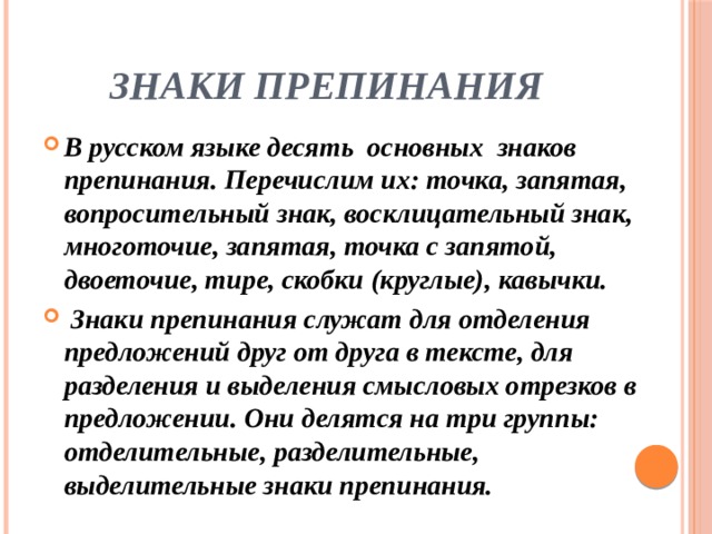 Знаки препинания В русском языке десять основных знаков препинания. Перечислим их: точка, запятая, вопросительный знак, восклицательный знак, многоточие, запятая, точка с запятой, двоеточие, тире, скобки (круглые), кавычки.  Знаки препинания служат для отделения предложений друг от друга в тексте, для разделения и выделения смысловых отрезков в предложении. Они делятся на три группы: отделительные, разделительные, выделительные знаки препинания. 