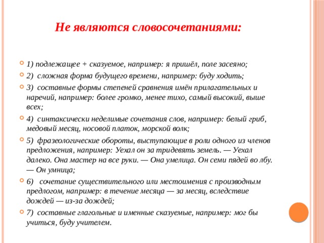 Не являются словосочетаниями:   1) подлежащее + сказуемое, например: я пришёл, поле засеяно; 2) сложная форма будущего времени, например: буду ходить; 3) составные формы степеней сравнения имён прилагательных и наречий, например: более громко, менее тихо, самый высокий, выше всех; 4) синтаксически неделимые сочетания слов, например: белый гриб, медовый месяц, носовой платок, морской волк; 5) фразеологические обороты, выступающие в роли одного из членов предложения, например: Уехал он за тридевять земель. — Уехал далеко. Она мастер на все руки. — Она умелица. Он семи пядей во лбу. — Он умница; 6) сочетание существительного или местоимения с производным предлогом, например: в течение месяца — за месяц, вследствие дождей — из-за дождей; 7) составные глагольные и именные сказуемые, например: мог бы учиться, буду учителем. 