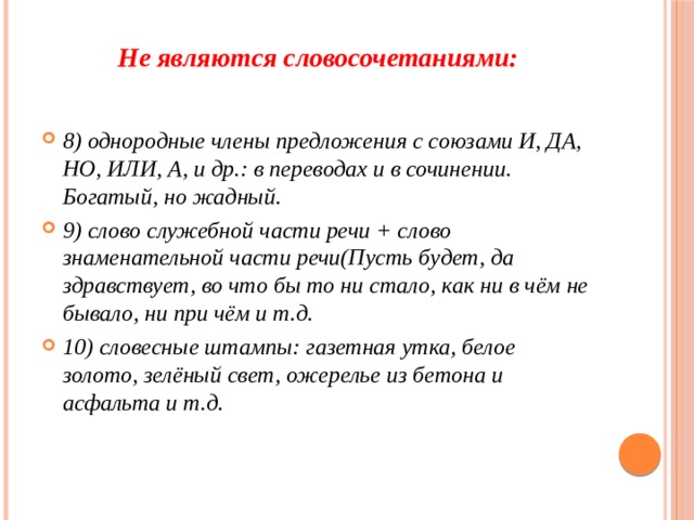 Не являются словосочетаниями:   8) однородные члены предложения с союзами И, ДА, НО, ИЛИ, А, и др.: в переводах и в сочинении. Богатый, но жадный. 9) слово служебной части речи + слово знаменательной части речи(Пусть будет, да здравствует, во что бы то ни стало, как ни в чём не бывало, ни при чём и т.д. 10) словесные штампы: газетная утка, белое золото, зелёный свет, ожерелье из бетона и асфальта и т.д.  