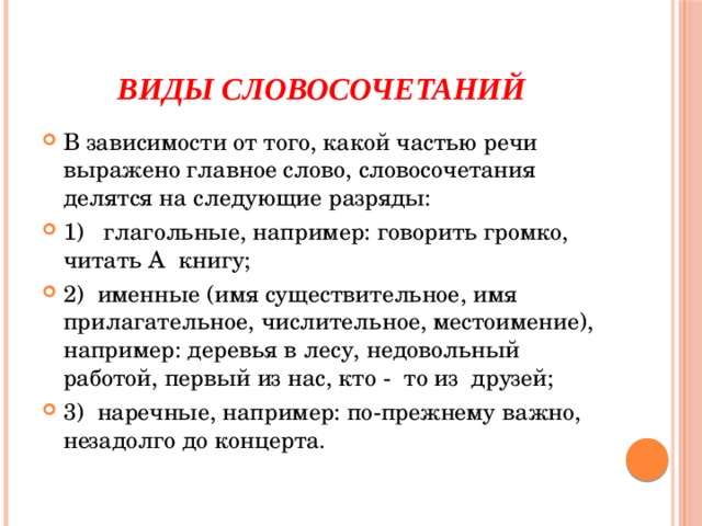 Виды словосочетаний В зависимости от того, какой частью речи выражено главное слово, словосочетания делятся на следующие разряды: 1) глагольные, например: говорить громко, читать А книгу; 2) именные (имя существительное, имя прилагательное, числительное, местоимение), например: деревья в лесу, недовольный работой, первый из нас, кто - то из друзей; 3) наречные, например: по-прежнему важно, незадолго до концерта. 