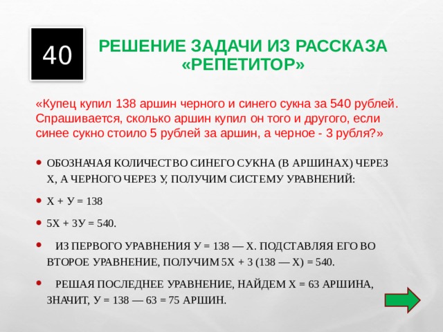 РЕШЕНИЕ ЗАДАЧИ ИЗ РАССКАЗА «РЕПЕТИТОР» 40 «Купец купил 138 аршин черного и синего сукна за 540 рублей. Спрашивается, сколько аршин купил он того и другого, если синее сукно стоило 5 рублей за аршин, а черное - 3 рубля?» ОБОЗНАЧАЯ КОЛИЧЕСТВО СИНЕГО СУКНА (В АРШИНАХ) ЧЕРЕЗ Х, А ЧЕРНОГО ЧЕРЕЗ У, ПОЛУЧИМ СИСТЕМУ УРАВНЕНИЙ: Х + У = 138 5Х + 3У = 540.  ИЗ ПЕРВОГО УРАВНЕНИЯ У = 138 — Х. ПОДСТАВЛЯЯ ЕГО ВО ВТОРОЕ УРАВНЕНИЕ, ПОЛУЧИМ 5Х + 3 (138 — Х) = 540.  РЕШАЯ ПОСЛЕДНЕЕ УРАВНЕНИЕ, НАЙДЕМ Х = 63 АРШИНА, ЗНАЧИТ, У = 138 — 63 = 75 АРШИН.  