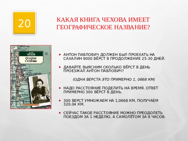 КАКАЯ КНИГА ЧЕХОВА ИМЕЕТ ГЕОГРАФИЧЕСКОЕ НАЗВАНИЕ? 20 АНТОН ПАВЛОВИЧ ДОЛЖЕН БЫЛ ПРОЕХАТЬ НА САХАЛИН 9000 ВЁРСТ В ПРОДОЛЖЕНИЕ 25-30 ДНЕЙ. ДАВАЙТЕ ВЫЯСНИМ СКОЛЬКО ВЁРСТ В ДЕНЬ ПРОЕЗЖАЛ АНТОН ПАВЛОВИЧ? (ОДНА ВЕРСТА ЭТО ПРИМЕРНО 1, 0668 КМ) НАДО РАССТОЯНИЕ ПОДЕЛИТЬ НА ВРЕМЯ. ОТВЕТ ПРИМЕРНО 300 ВЁРСТ В ДЕНЬ. 300 ВЕРСТ УМНОЖАЕМ НА 1,0668 КМ, ПОЛУЧАЕМ 320,04 КМ. СЕЙЧАС ТАКОЕ РАССТОЯНИЕ МОЖНО ПРЕОДОЛЕТЬ ПОЕЗДОМ ЗА 1 НЕДЕЛЮ, А САМОЛЁТОМ ЗА 9 ЧАСОВ.   