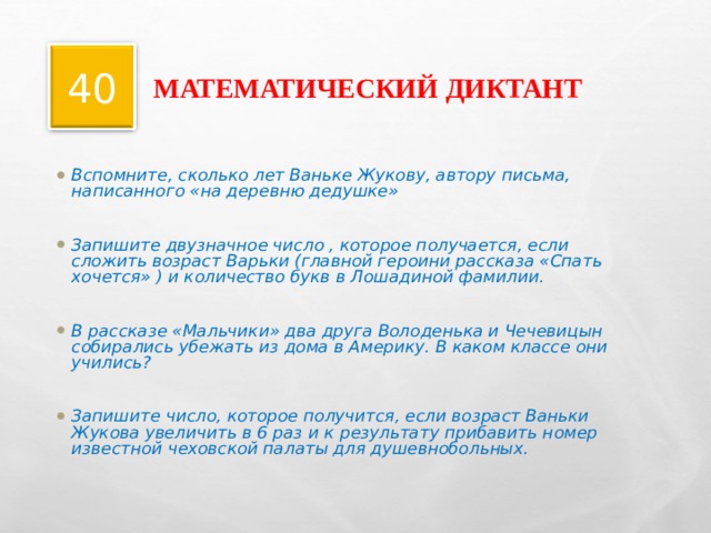 МАТЕМАТИЧЕСКИЙ ДИКТАНТ 40 Вспомните, сколько лет Ваньке Жукову, автору письма, написанного «на деревню дедушке»  Запишите двузначное число , которое получается, если сложить возраст Варьки (главной героини рассказа «Спать хочется» ) и количество букв в Лошадиной фамилии.  В рассказе «Мальчики» два друга Володенька и Чечевицын собирались убежать из дома в Америку. В каком классе они учились?  Запишите число, которое получится, если возраст Ваньки Жукова увеличить в 6 раз и к результату прибавить номер известной чеховской палаты для душевнобольных.  