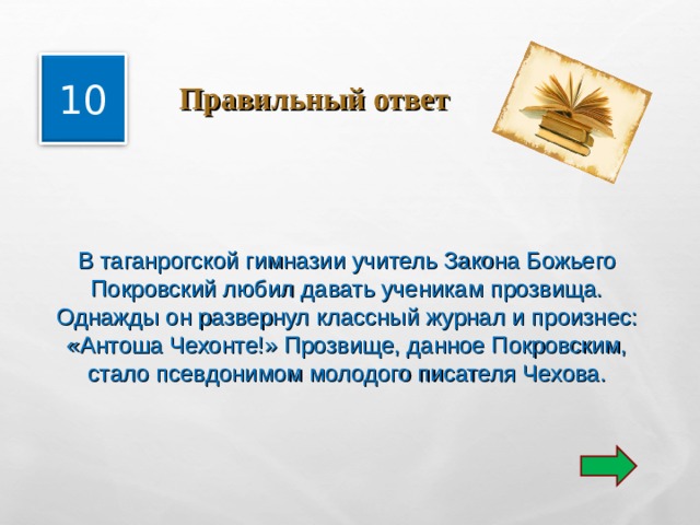  Правильный ответ 10 В таганрогской гимназии учитель Закона Божьего Покровский любил давать ученикам прозвища. Однажды он развернул классный журнал и произнес: «Антоша Чехонте!» Прозвище, данное Покровским, стало псевдонимом молодого писателя Чехова. 
