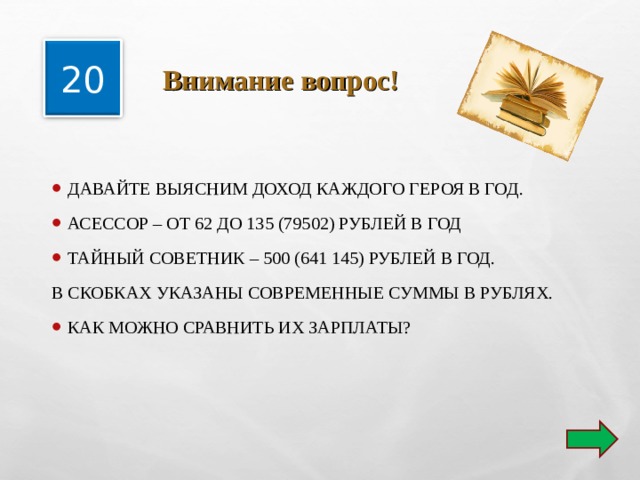  Внимание вопрос! 20 ДАВАЙТЕ ВЫЯСНИМ ДОХОД КАЖДОГО ГЕРОЯ В ГОД. АСЕССОР – ОТ 62 ДО 135 (79502) РУБЛЕЙ В ГОД ТАЙНЫЙ СОВЕТНИК – 500 (641 145) РУБЛЕЙ В ГОД. В СКОБКАХ УКАЗАНЫ СОВРЕМЕННЫЕ СУММЫ В РУБЛЯХ. КАК МОЖНО СРАВНИТЬ ИХ ЗАРПЛАТЫ?  