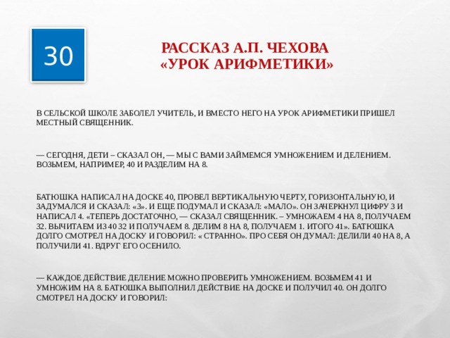 РАССКАЗ А.П. ЧЕХОВА  «УРОК АРИФМЕТИКИ» 30 В СЕЛЬСКОЙ ШКОЛЕ ЗАБОЛЕЛ УЧИТЕЛЬ, И ВМЕСТО НЕГО НА УРОК АРИФМЕТИКИ ПРИШЕЛ МЕСТНЫЙ СВЯЩЕННИК. — СЕГОДНЯ, ДЕТИ – СКАЗАЛ ОН, — МЫ С ВАМИ ЗАЙМЕМСЯ УМНОЖЕНИЕМ И ДЕЛЕНИЕМ. ВОЗЬМЕМ, НАПРИМЕР, 40 И РАЗДЕЛИМ НА 8. БАТЮШКА НАПИСАЛ НА ДОСКЕ 40, ПРОВЕЛ ВЕРТИКАЛЬНУЮ ЧЕРТУ, ГОРИЗОНТАЛЬНУЮ, И ЗАДУМАЛСЯ И СКАЗАЛ: «3». И ЕЩЕ ПОДУМАЛ И СКАЗАЛ: «МАЛО». ОН ЗАЧЕРКНУЛ ЦИФРУ 3 И НАПИСАЛ 4. «ТЕПЕРЬ ДОСТАТОЧНО, — СКАЗАЛ СВЯЩЕННИК. – УМНОЖАЕМ 4 НА 8, ПОЛУЧАЕМ 32. ВЫЧИТАЕМ ИЗ 40 32 И ПОЛУЧАЕМ 8. ДЕЛИМ 8 НА 8, ПОЛУЧАЕМ 1. ИТОГО 41». БАТЮШКА ДОЛГО СМОТРЕЛ НА ДОСКУ И ГОВОРИЛ: « СТРАННО». ПРО СЕБЯ ОН ДУМАЛ: ДЕЛИЛИ 40 НА 8, А ПОЛУЧИЛИ 41. ВДРУГ ЕГО ОСЕНИЛО. — КАЖДОЕ ДЕЙСТВИЕ ДЕЛЕНИЕ МОЖНО ПРОВЕРИТЬ УМНОЖЕНИЕМ. ВОЗЬМЕМ 41 И УМНОЖИМ НА 8. БАТЮШКА ВЫПОЛНИЛ ДЕЙСТВИЕ НА ДОСКЕ И ПОЛУЧИЛ 40. ОН ДОЛГО СМОТРЕЛ НА ДОСКУ И ГОВОРИЛ: 