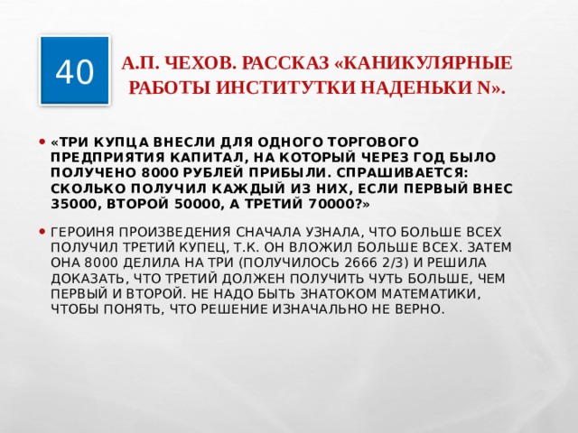  А.П. ЧЕХОВ. РАССКАЗ «КАНИКУЛЯРНЫЕ РАБОТЫ ИНСТИТУТКИ НАДЕНЬКИ N».   40 «ТРИ КУПЦА ВНЕСЛИ ДЛЯ ОДНОГО ТОРГОВОГО ПРЕДПРИЯТИЯ КАПИТАЛ, НА КОТОРЫЙ ЧЕРЕЗ ГОД БЫЛО ПОЛУЧЕНО 8000 РУБЛЕЙ ПРИБЫЛИ. СПРАШИВАЕТСЯ: СКОЛЬКО ПОЛУЧИЛ КАЖДЫЙ ИЗ НИХ, ЕСЛИ ПЕРВЫЙ ВНЕС 35000, ВТОРОЙ 50000, А ТРЕТИЙ 70000?» ГЕРОИНЯ ПРОИЗВЕДЕНИЯ СНАЧАЛА УЗНАЛА, ЧТО БОЛЬШЕ ВСЕХ ПОЛУЧИЛ ТРЕТИЙ КУПЕЦ, Т.К. ОН ВЛОЖИЛ БОЛЬШЕ ВСЕХ. ЗАТЕМ ОНА 8000 ДЕЛИЛА НА ТРИ (ПОЛУЧИЛОСЬ 2666 2/3) И РЕШИЛА ДОКАЗАТЬ, ЧТО ТРЕТИЙ ДОЛЖЕН ПОЛУЧИТЬ ЧУТЬ БОЛЬШЕ, ЧЕМ ПЕРВЫЙ И ВТОРОЙ. НЕ НАДО БЫТЬ ЗНАТОКОМ МАТЕМАТИКИ, ЧТОБЫ ПОНЯТЬ, ЧТО РЕШЕНИЕ ИЗНАЧАЛЬНО НЕ ВЕРНО.  
