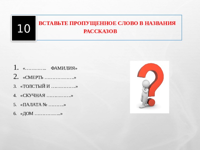     ВСТАВЬТЕ ПРОПУЩЕННОЕ СЛОВО В НАЗВАНИЯ РАССКАЗОВ   10 «………….. ФАМИЛИЯ» «СМЕРТЬ ……………….» 3. «ТОЛСТЫЙ И …………….» 4. «СКУЧНАЯ …………….» 5. «ПАЛАТА № ……….» 6. «ДОМ ……………..» 