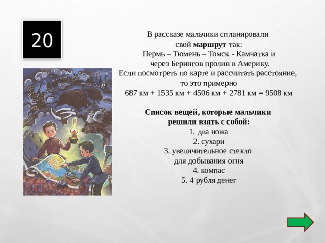 20  В рассказе мальчики спланировали свой маршрут так: Пермь – Тюмень – Томск - Камчатка и  через Берингов пролив в Америку. Если посмотреть по карте и рассчитать расстояние, то это примерно 687 км + 1535 км + 4506 км + 2781 км = 9508 км Список вещей, которые мальчики решили взять с собой: 1. два ножа 2. сухари 3. увеличительное стекло для добывания огня 4. компас 5. 4 рубля денег 