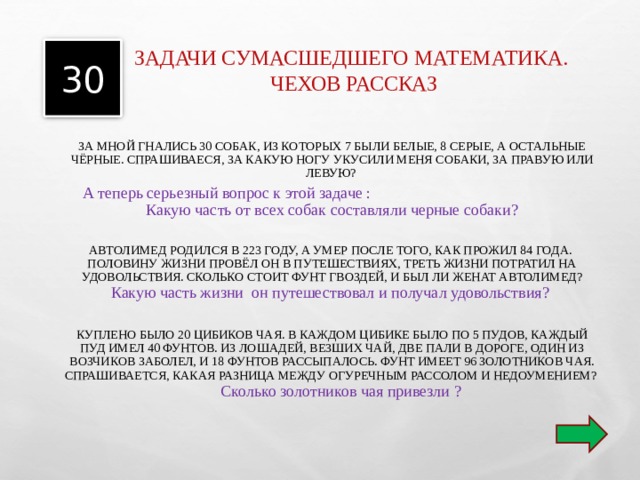 30 ЗАДАЧИ СУМАСШЕДШЕГО МАТЕМАТИКА. ЧЕХОВ РАССКАЗ    ЗА МНОЙ ГНАЛИСЬ 30 СОБАК, ИЗ КОТОРЫХ 7 БЫЛИ БЕЛЫЕ, 8 СЕРЫЕ, А ОСТАЛЬНЫЕ ЧЁРНЫЕ. СПРАШИВАЕСЯ, ЗА КАКУЮ НОГУ УКУСИЛИ МЕНЯ СОБАКИ, ЗА ПРАВУЮ ИЛИ ЛЕВУЮ? А теперь серьезный вопрос к этой задаче : Какую часть от всех собак составляли черные собаки? АВТОЛИМЕД РОДИЛСЯ В 223 ГОДУ, А УМЕР ПОСЛЕ ТОГО, КАК ПРОЖИЛ 84 ГОДА. ПОЛОВИНУ ЖИЗНИ ПРОВЁЛ ОН В ПУТЕШЕСТВИЯХ, ТРЕТЬ ЖИЗНИ ПОТРАТИЛ НА УДОВОЛЬСТВИЯ. СКОЛЬКО СТОИТ ФУНТ ГВОЗДЕЙ, И БЫЛ ЛИ ЖЕНАТ АВТОЛИМЕД? Какую часть жизни он путешествовал и получал удовольствия? КУПЛЕНО БЫЛО 20 ЦИБИКОВ ЧАЯ. В КАЖДОМ ЦИБИКЕ БЫЛО ПО 5 ПУДОВ, КАЖДЫЙ ПУД ИМЕЛ 40 ФУНТОВ. ИЗ ЛОШАДЕЙ, ВЕЗШИХ ЧАЙ, ДВЕ ПАЛИ В ДОРОГЕ, ОДИН ИЗ ВОЗЧИКОВ ЗАБОЛЕЛ, И 18 ФУНТОВ РАССЫПАЛОСЬ. ФУНТ ИМЕЕТ 96 ЗОЛОТНИКОВ ЧАЯ. СПРАШИВАЕТСЯ, КАКАЯ РАЗНИЦА МЕЖДУ ОГУРЕЧНЫМ РАССОЛОМ И НЕДОУМЕНИЕМ? Сколько золотников чая привезли ? 