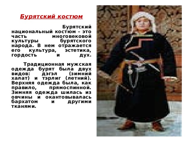 Бурятский костюм Бурятский костюм   Бурятский национальный костюм – это часть многовековой культуры бурятского народа. В нем отражается его культура, эстетика, гордость и дух.   Традиционная мужская одежда бурят была двух видов: дэгэл (зимний халат) и тэрлиг (летний). Верхняя одежда была, как правило, прямоспинной. Зимняя одежда шилась из овчины и окантовывалась бархатом и другими тканями.