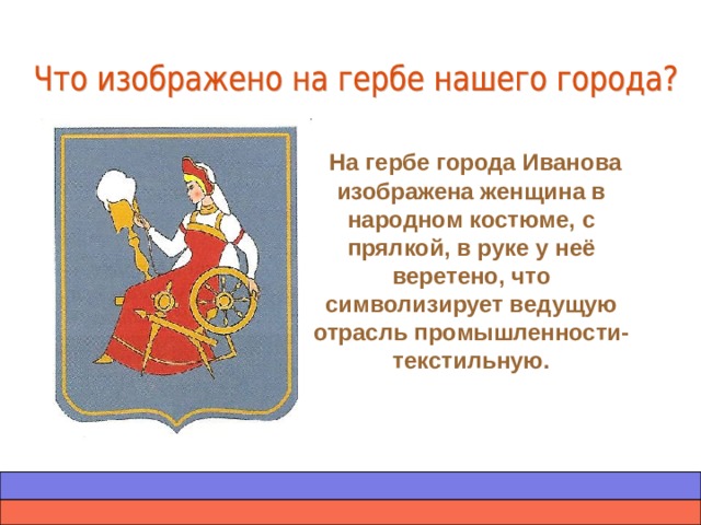 На гербе города Иванова изображена женщина в народном костюме, с прялкой, в руке у неё веретено, что символизирует ведущую отрасль промышленности- текстильную.