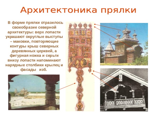 В форме прялки отразилось своеобразие северной архитектуры : верх лопасти украшают округлые выступы – маковки, повторяющие контуры крыш северных деревянных церквей, а фигурная ножка и серьги внизу лопасти напоминают нарядные столбики крылец и фасады изб.