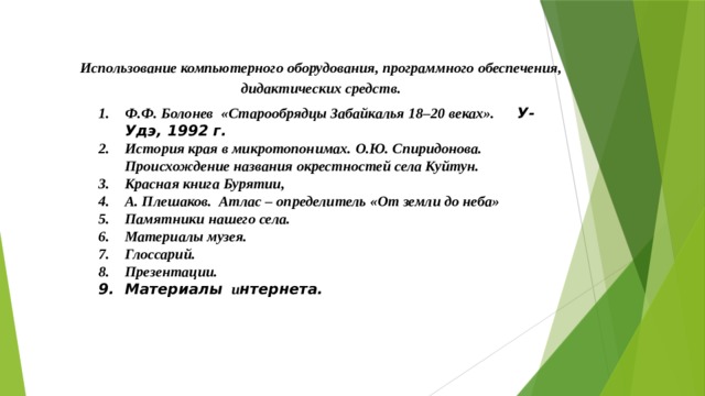 Использование компьютерного оборудования, программного обеспечения, дидактических средств. Ф.Ф. Болонев «Старообрядцы Забайкалья 18–20 веках». У-Удэ, 1992 г. История края в микротопонимах. О.Ю. Спиридонова. Происхождение названия окрестностей села Куйтун. Красная книга Бурятии, А. Плешаков. Атлас – определитель «От земли до неба» Памятники нашего села. Материалы музея. Глоссарий. Презентации. Материалы и нтернета. Ф.Ф. Болонев «Старообрядцы Забайкалья 18–20 веках». У-Удэ, 1992 г. История края в микротопонимах. О.Ю. Спиридонова. Происхождение названия окрестностей села Куйтун. Красная книга Бурятии, А. Плешаков. Атлас – определитель «От земли до неба» Памятники нашего села. Материалы музея. Глоссарий. Презентации. Материалы и нтернета. 